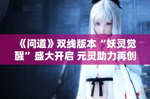 《问道》双线版本“妖灵觉醒”盛大开启 元灵助力再创辉煌！