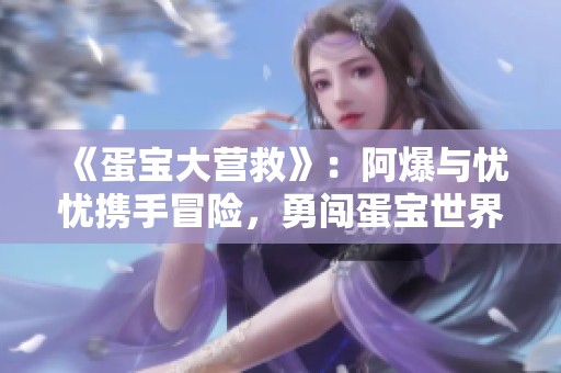 《蛋宝大营救》：阿爆与忧忧携手冒险，勇闯蛋宝世界