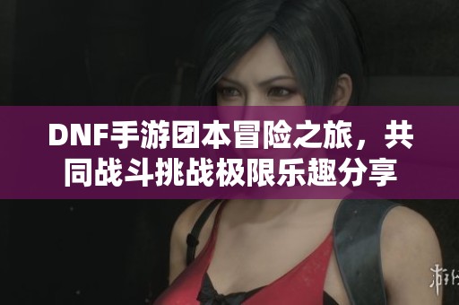 DNF手游团本冒险之旅，共同战斗挑战极限乐趣分享