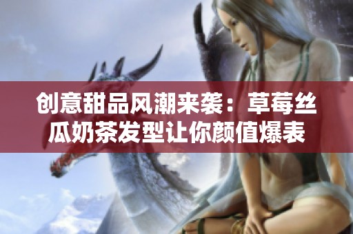 创意甜品风潮来袭：草莓丝瓜奶茶发型让你颜值爆表