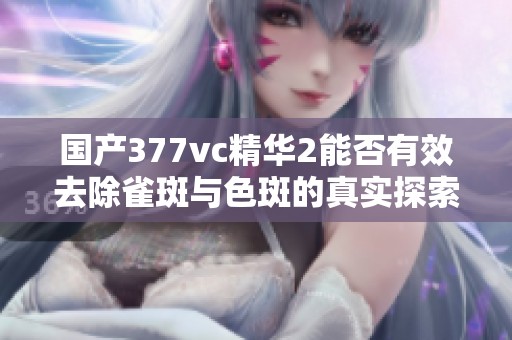 国产377vc精华2能否有效去除雀斑与色斑的真实探索