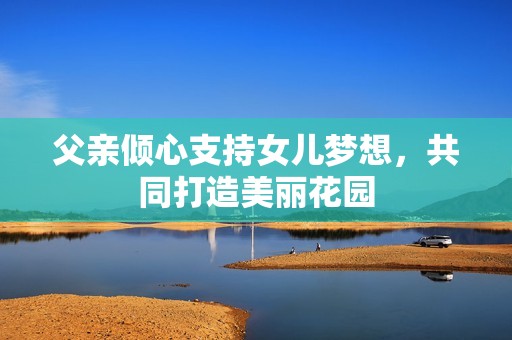 父亲倾心支持女儿梦想，共同打造美丽花园