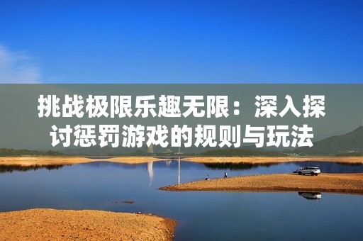 挑战极限乐趣无限：深入探讨惩罚游戏的规则与玩法