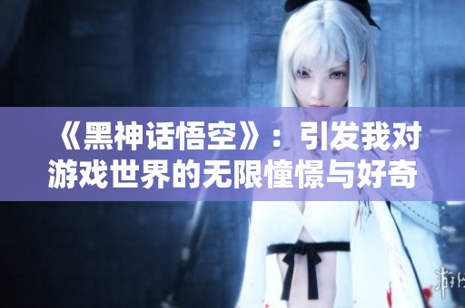《黑神话悟空》：引发我对游戏世界的无限憧憬与好奇