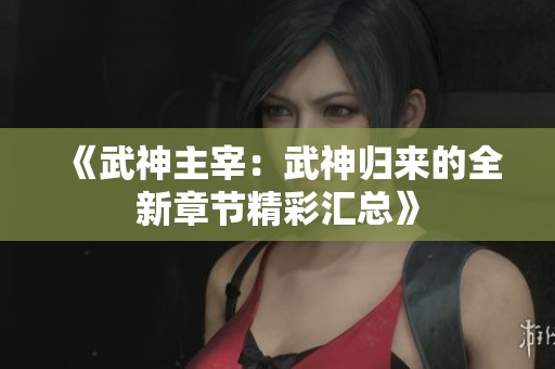 《武神主宰：武神归来的全新章节精彩汇总》
