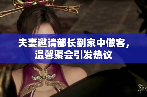 夫妻邀请部长到家中做客，温馨聚会引发热议