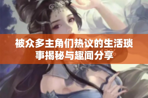 被众多主角们热议的生活琐事揭秘与趣闻分享