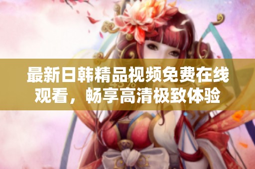 最新日韩精品视频免费在线观看，畅享高清极致体验