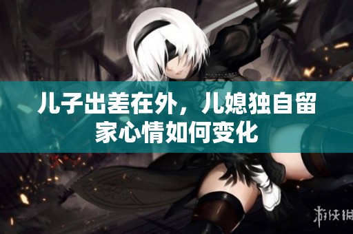 儿子出差在外，儿媳独自留家心情如何变化