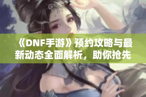 《DNF手游》预约攻略与最新动态全面解析，助你抢先体验游戏乐趣！