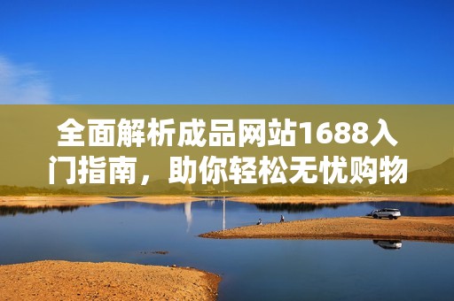 全面解析成品网站1688入门指南，助你轻松无忧购物