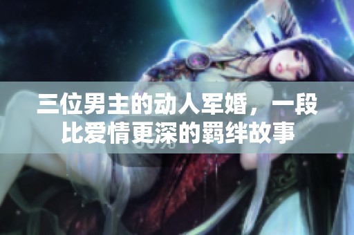 三位男主的动人军婚，一段比爱情更深的羁绊故事