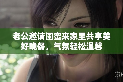 老公邀请闺蜜来家里共享美好晚餐，气氛轻松温馨