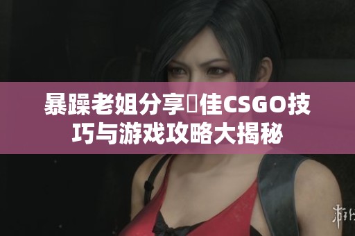 暴躁老姐分享絕佳CSGO技巧与游戏攻略大揭秘