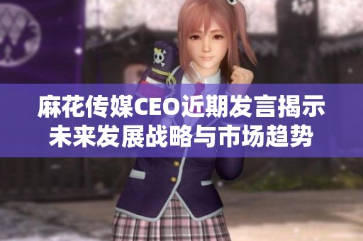 麻花传媒CEO近期发言揭示未来发展战略与市场趋势
