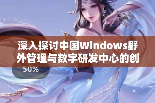 深入探讨中国Windows野外管理与数字研发中心的创新发展