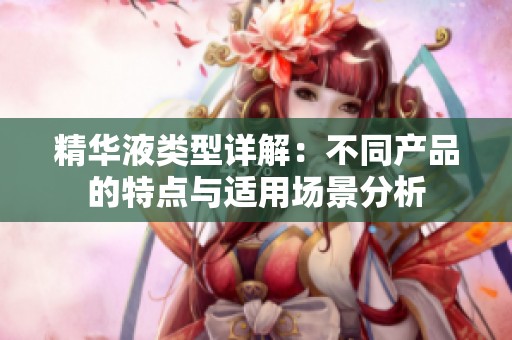 精华液类型详解：不同产品的特点与适用场景分析