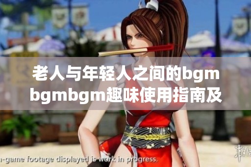 老人与年轻人之间的bgmbgmbgm趣味使用指南及注意事项