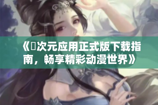 《囧次元应用正式版下载指南，畅享精彩动漫世界》