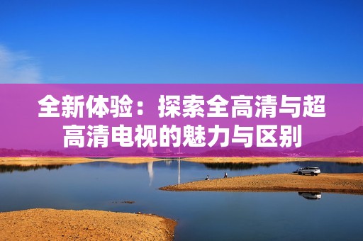 全新体验：探索全高清与超高清电视的魅力与区别