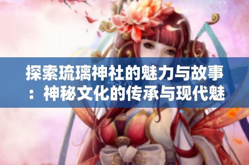 探索琉璃神社的魅力与故事：神秘文化的传承与现代魅影