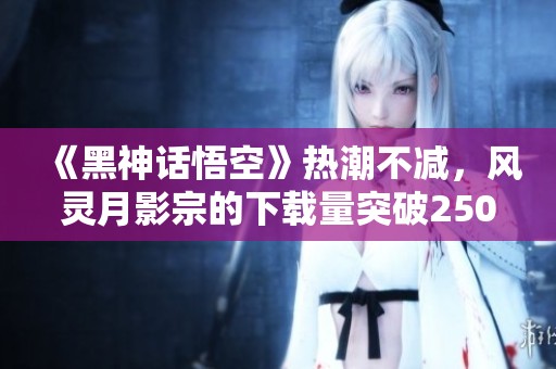 《黑神话悟空》热潮不减，风灵月影宗的下载量突破250万大关