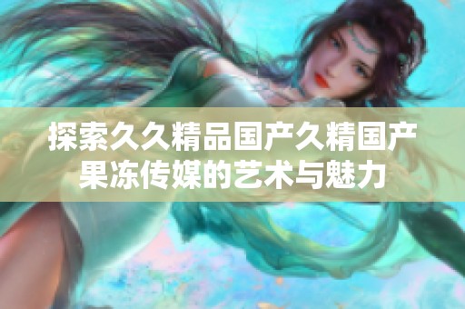 探索久久精品国产久精国产果冻传媒的艺术与魅力