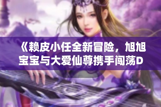《赖皮小任全新冒险，旭旭宝宝与大爱仙尊携手闯荡DNF手游》