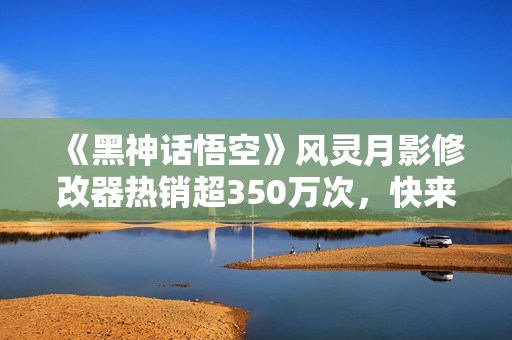 《黑神话悟空》风灵月影修改器热销超350万次，快来下载体验！