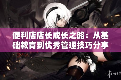 便利店店长成长之路：从基础教育到优秀管理技巧分享
