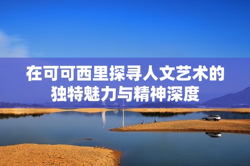 在可可西里探寻人文艺术的独特魅力与精神深度