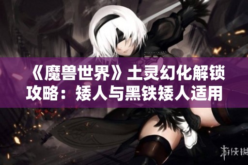 《魔兽世界》土灵幻化解锁攻略：矮人与黑铁矮人适用技巧揭秘
