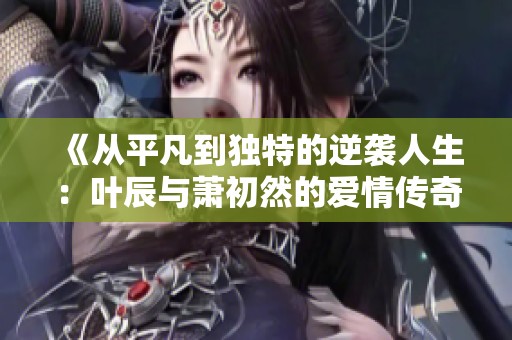 《从平凡到独特的逆袭人生：叶辰与萧初然的爱情传奇》