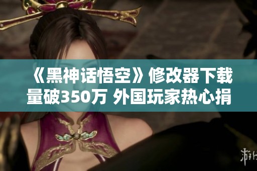 《黑神话悟空》修改器下载量破350万 外国玩家热心捐款助力游戏发展