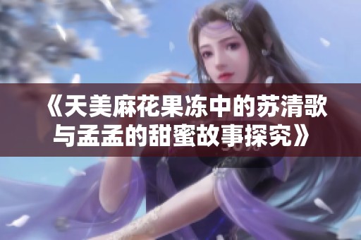 《天美麻花果冻中的苏清歌与孟孟的甜蜜故事探究》