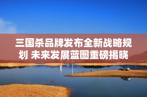 三国杀品牌发布全新战略规划 未来发展蓝图重磅揭晓