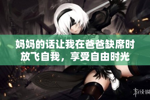 妈妈的话让我在爸爸缺席时放飞自我，享受自由时光