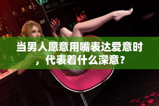 当男人愿意用嘴表达爱意时，代表着什么深意？