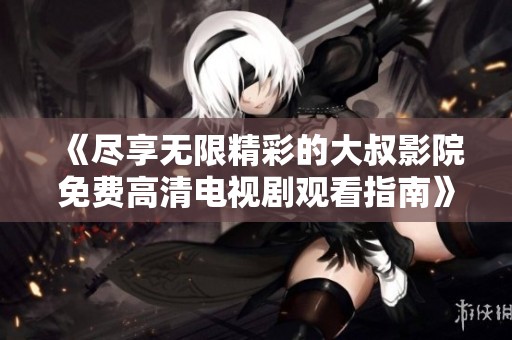《尽享无限精彩的大叔影院免费高清电视剧观看指南》