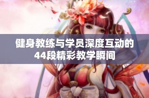 健身教练与学员深度互动的44段精彩教学瞬间