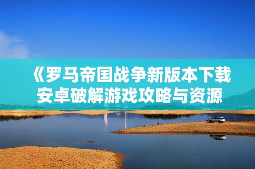 《罗马帝国战争新版本下载 安卓破解游戏攻略与资源分享》