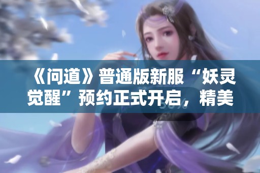 《问道》普通版新服“妖灵觉醒”预约正式开启，精美体验等你来！