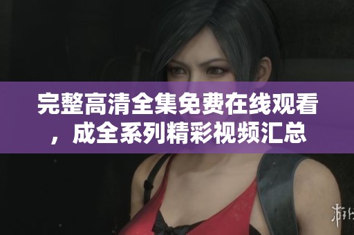 完整高清全集免费在线观看，成全系列精彩视频汇总
