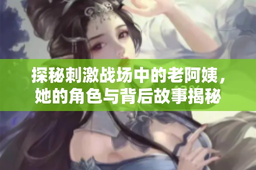 探秘刺激战场中的老阿姨，她的角色与背后故事揭秘