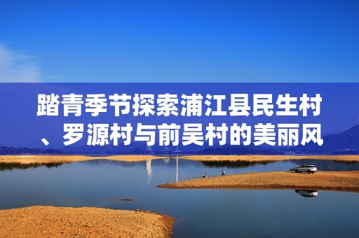 踏青季节探索浦江县民生村、罗源村与前吴村的美丽风景
