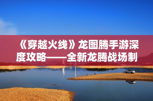 《穿越火线》龙图腾手游深度攻略——全新龙腾战场制霸游戏的必备指南