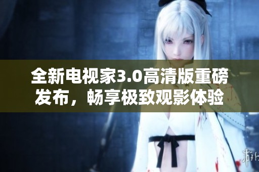全新电视家3.0高清版重磅发布，畅享极致观影体验