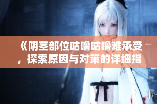 《阴茎部位咕噜咕噜难承受，探索原因与对策的详细指南》