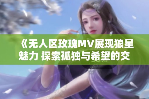 《无人区玫瑰MV展现狼星魅力 探索孤独与希望的交织》