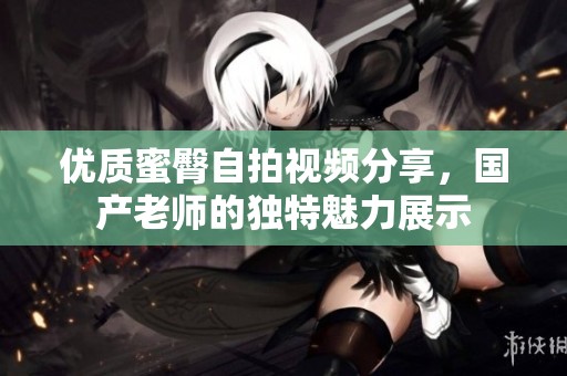 优质蜜臀自拍视频分享，国产老师的独特魅力展示
